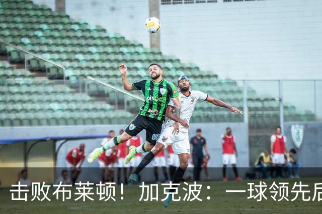 击败布莱顿！加克波：一球领先后主帅让我们继续进攻 感受到进步