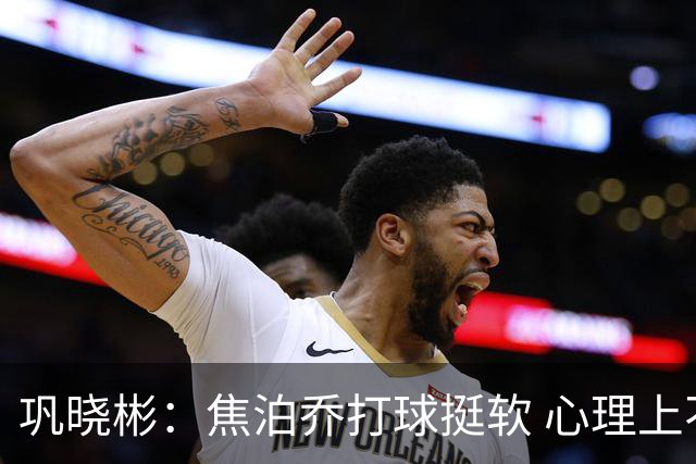 巩晓彬：焦泊乔打球挺软 心理上不是运动员的特别“好斗好胜”
