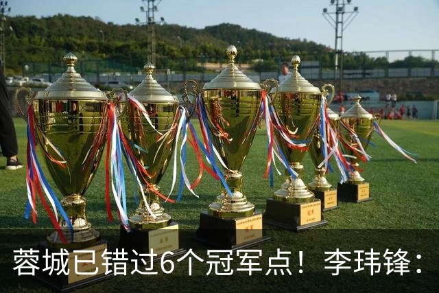 蓉城已错过6个冠军点！李玮锋：仍看好他们夺冠 英博缺少冠军气质