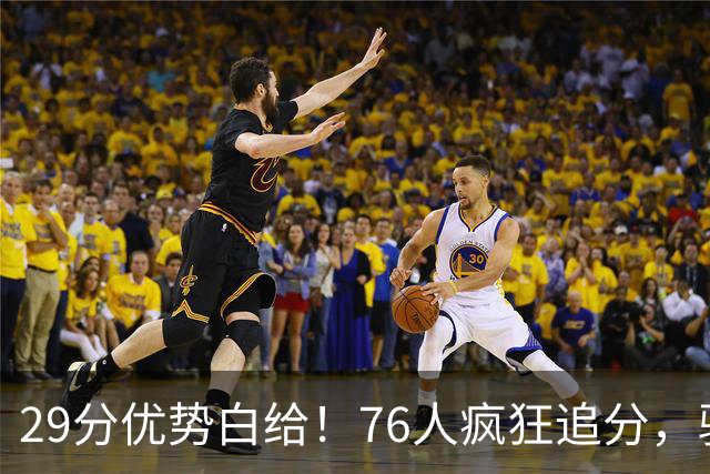 29分优势白给！76人疯狂追分，骑士两大核心哈登、沃特森难堪大任