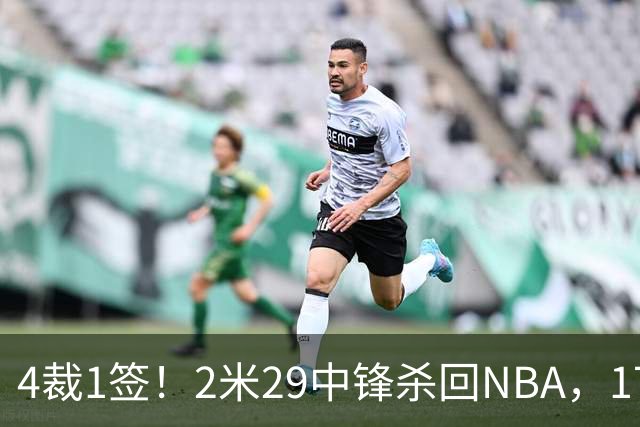 4裁1签！2米29中锋杀回NBA，17人豪阵冲击总冠军