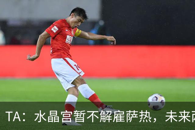 TA：水晶宫暂不解雇萨热，未来两场比赛或决定其帅位